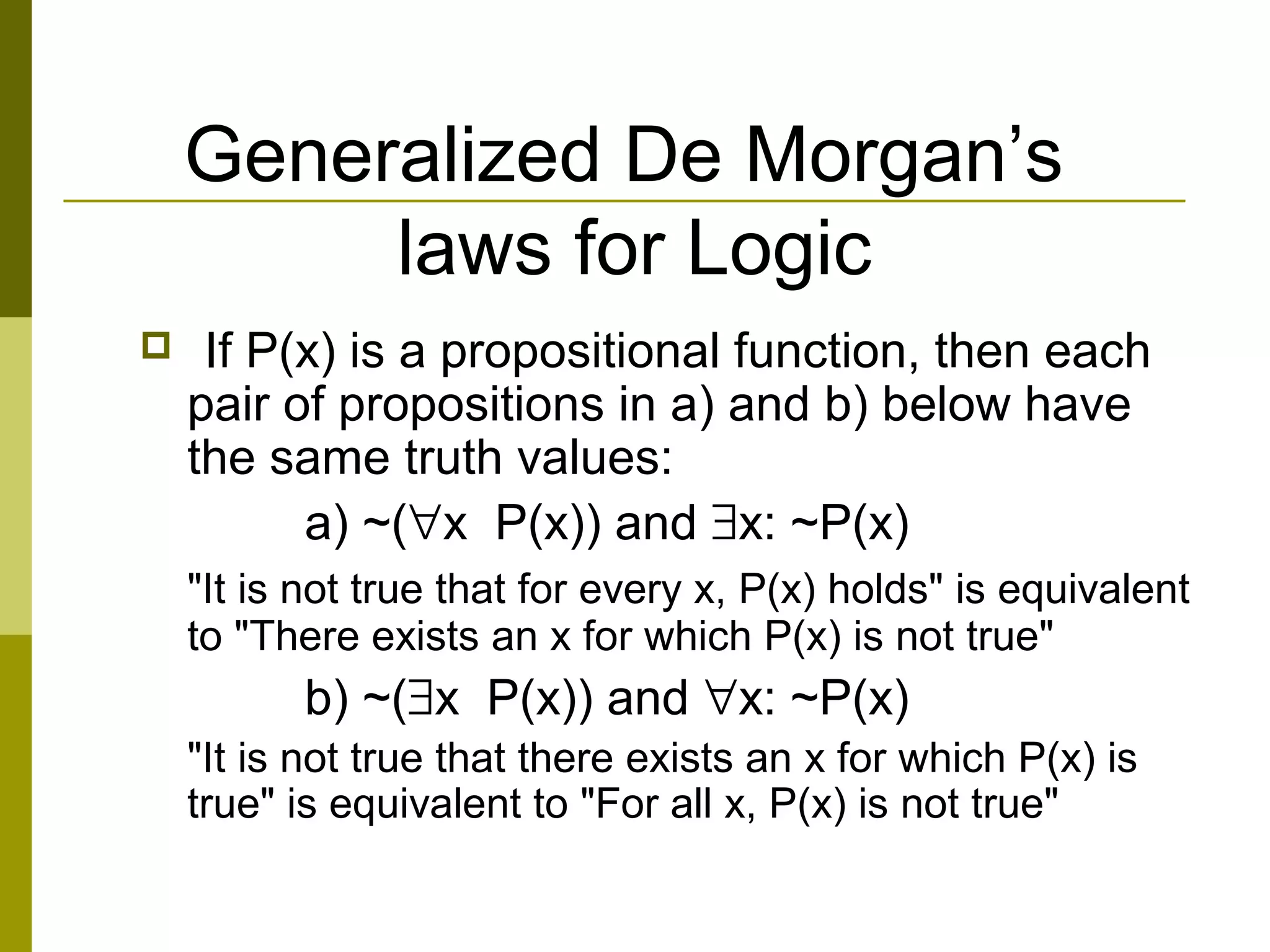 Generalized De Morgan’s
laws for Logic
 If P(x) is a propositional function, then each
pair of propositions in a) and b) below have
the same truth values:
a) ~(∀x P(x)) and ∃x: ~P(x)
"It is not true that for every x, P(x) holds" is equivalent
to "There exists an x for which P(x) is not true"
b) ~(∃x P(x)) and ∀x: ~P(x)
"It is not true that there exists an x for which P(x) is
true" is equivalent to "For all x, P(x) is not true"
 