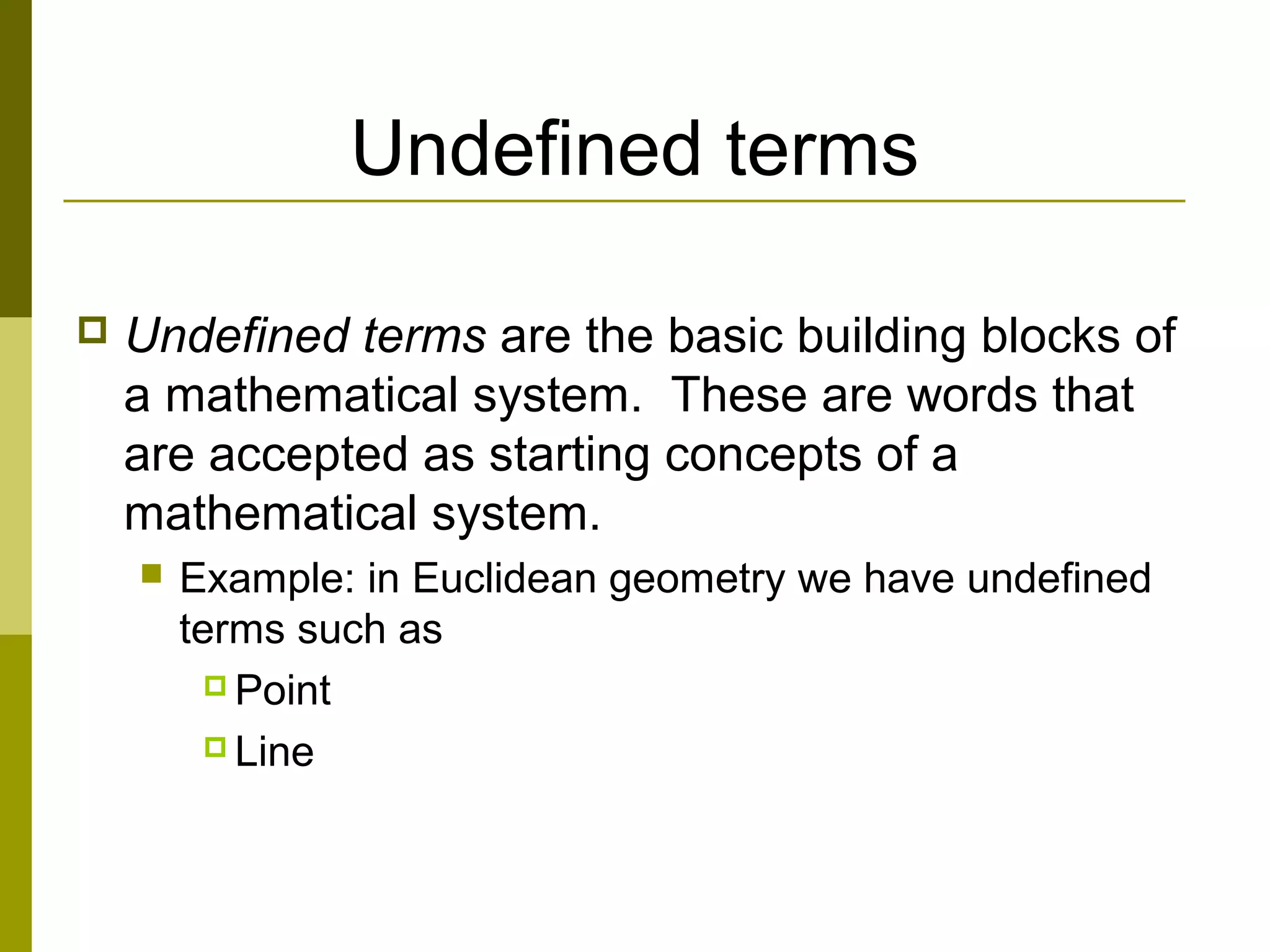 Undefined terms
 Undefined terms are the basic building blocks of
a mathematical system. These are words that
are accepted as starting concepts of a
mathematical system.
 Example: in Euclidean geometry we have undefined
terms such as
 Point
 Line
 