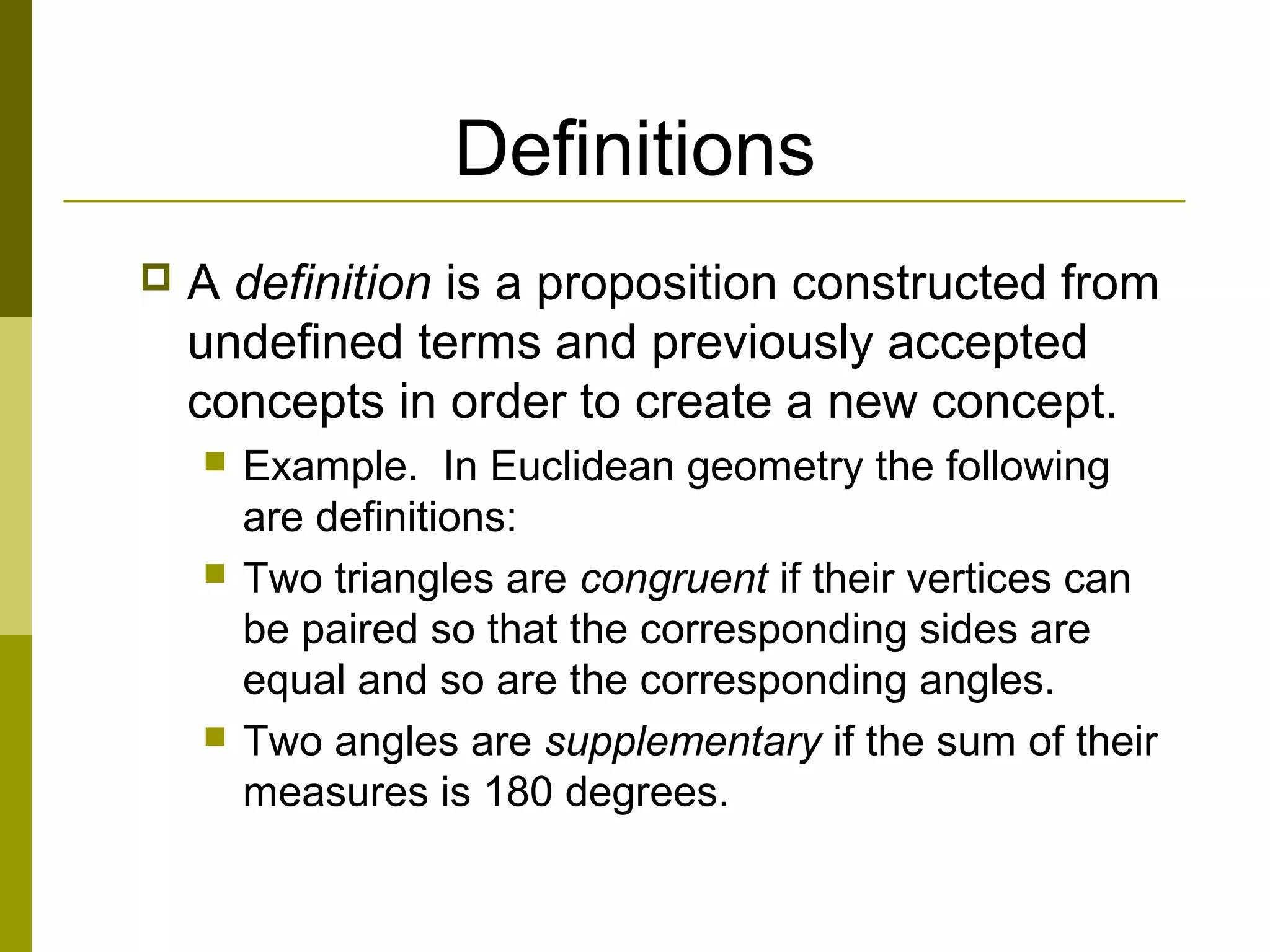 Definitions
 A definition is a proposition constructed from
undefined terms and previously accepted
concepts in order to create a new concept.
 Example. In Euclidean geometry the following
are definitions:
 Two triangles are congruent if their vertices can
be paired so that the corresponding sides are
equal and so are the corresponding angles.
 Two angles are supplementary if the sum of their
measures is 180 degrees.
 