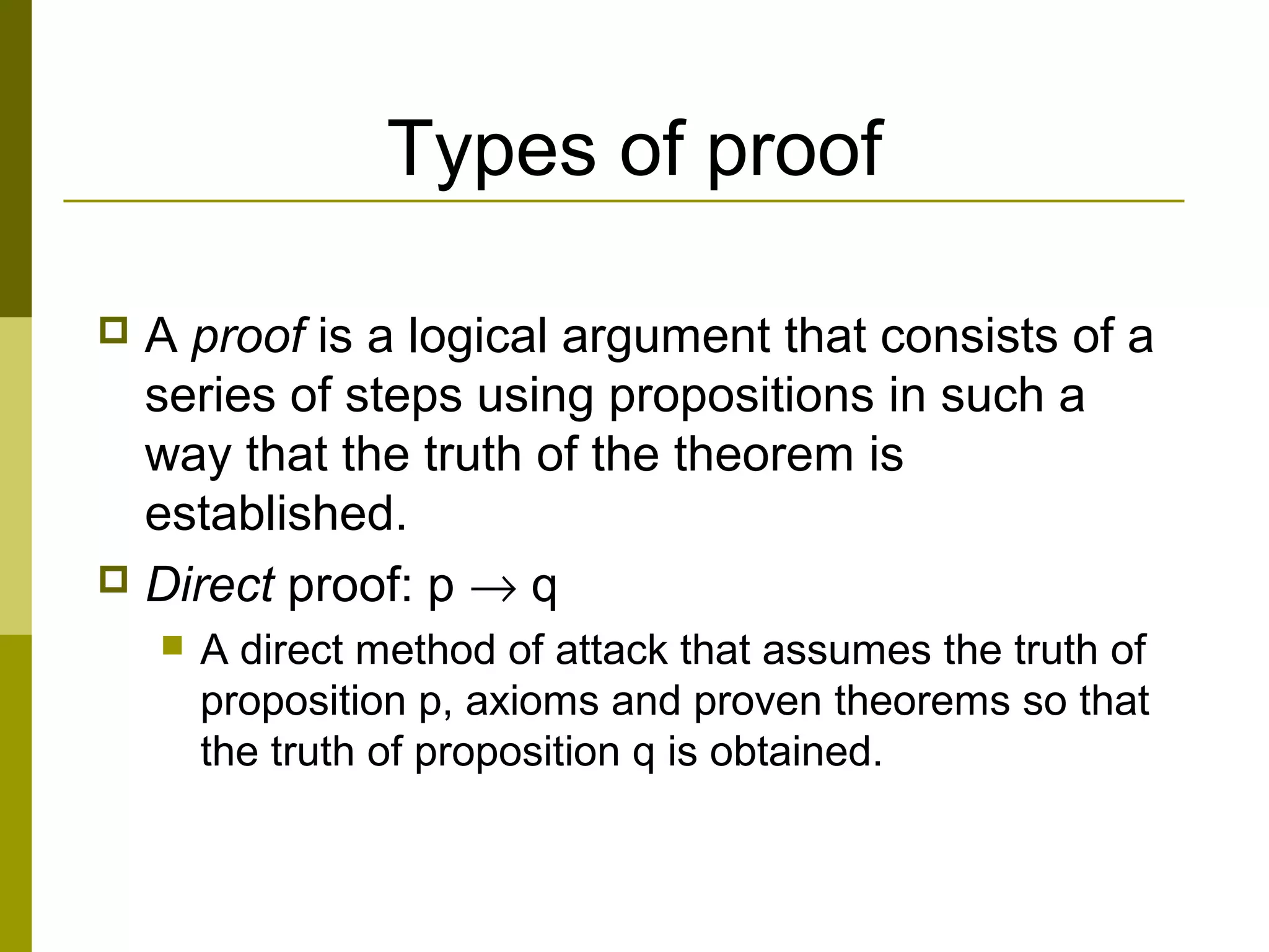 Types of proof
 A proof is a logical argument that consists of a
series of steps using propositions in such a
way that the truth of the theorem is
established.
 Direct proof: p → q
 A direct method of attack that assumes the truth of
proposition p, axioms and proven theorems so that
the truth of proposition q is obtained.
 