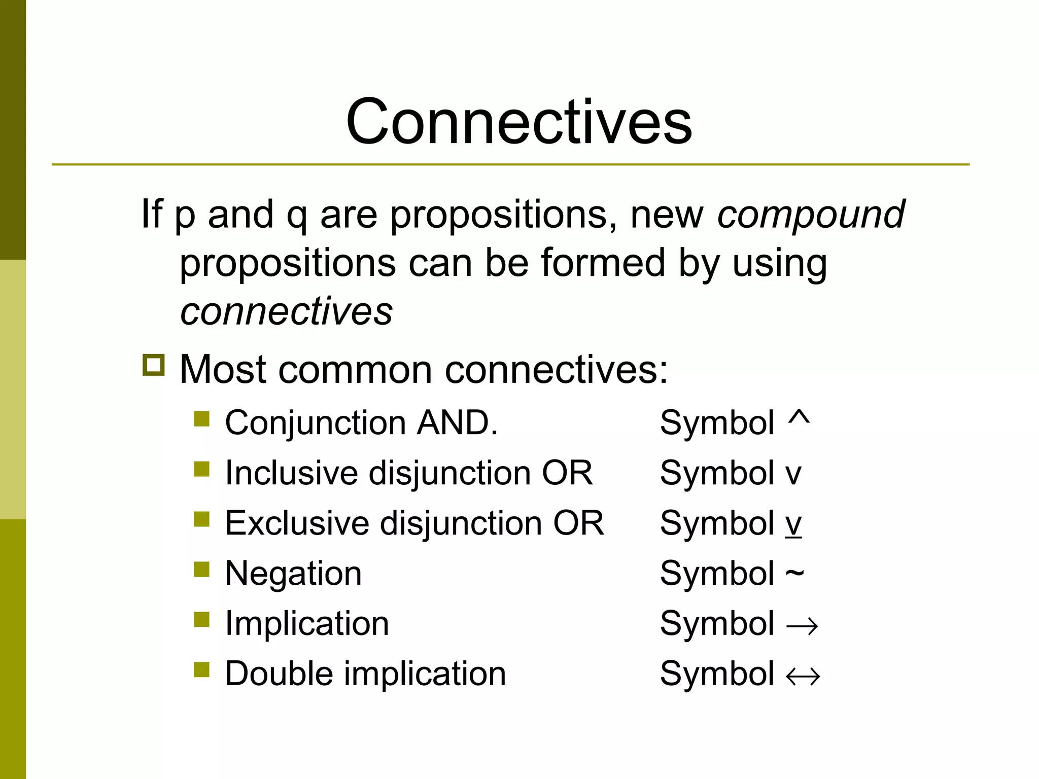 Connectives
If p and q are propositions, new compound
propositions can be formed by using
connectives
 Most common connectives:
 Conjunction AND. Symbol ^
 Inclusive disjunction OR Symbol v
 Exclusive disjunction OR Symbol v
 Negation Symbol ~
 Implication Symbol →
 Double implication Symbol ↔
 