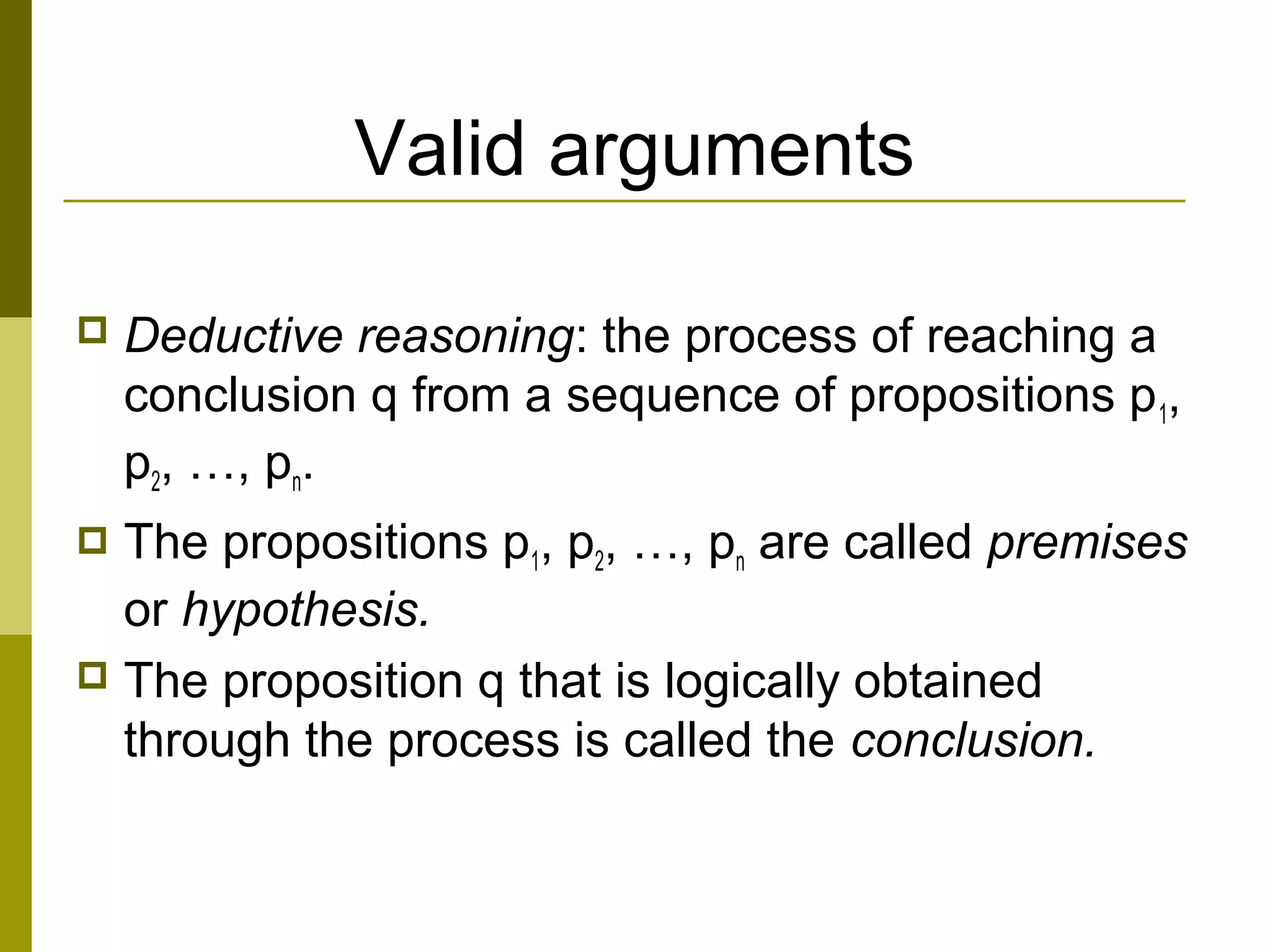 Valid arguments
 Deductive reasoning: the process of reaching a
conclusion q from a sequence of propositions p1,
p2, …, pn.
 The propositions p1, p2, …, pn are called premises
or hypothesis.
 The proposition q that is logically obtained
through the process is called the conclusion.
 