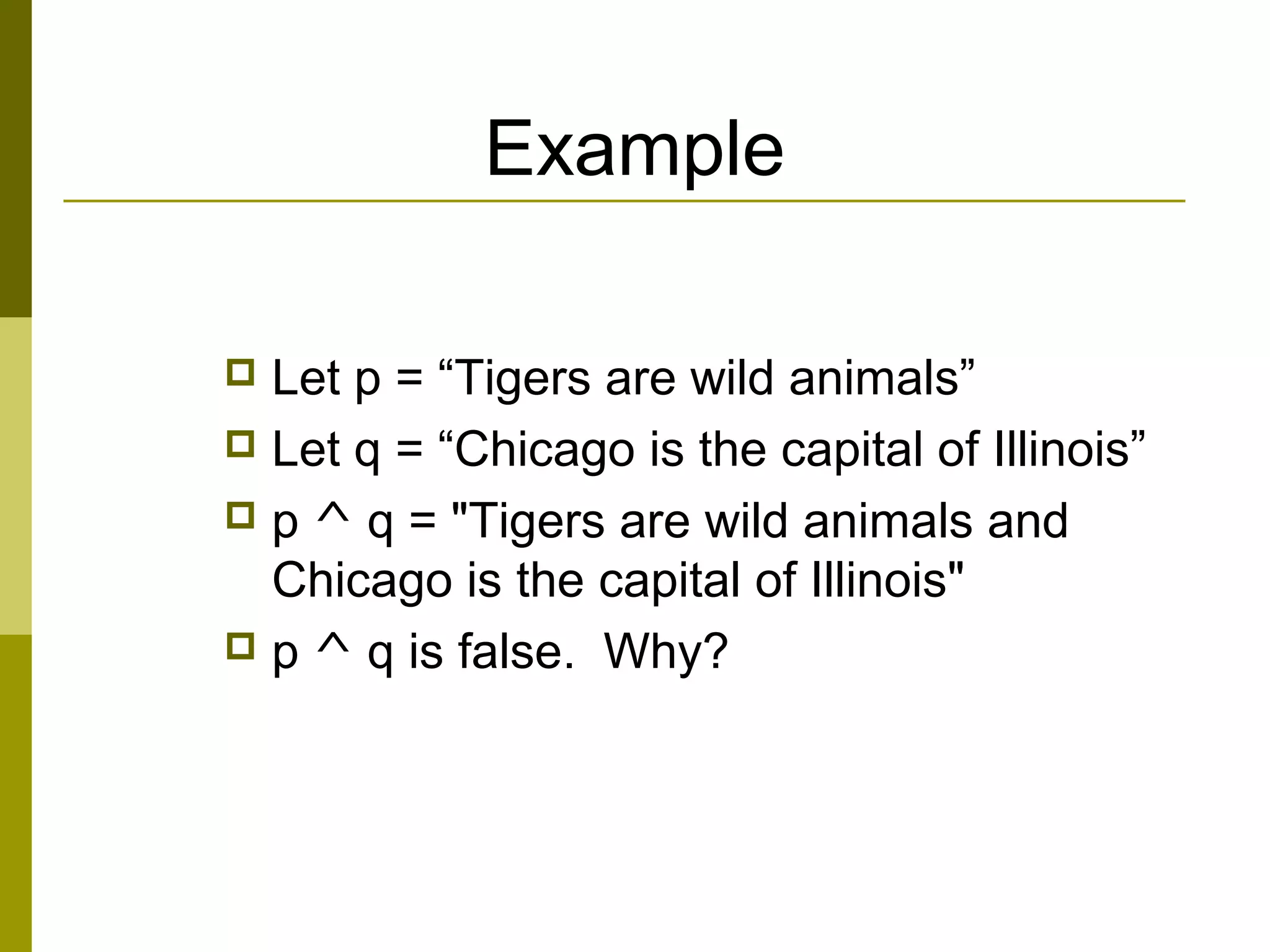 Example
 Let p = “Tigers are wild animals”
 Let q = “Chicago is the capital of Illinois”
 p ^ q = "Tigers are wild animals and
Chicago is the capital of Illinois"
 p ^ q is false. Why?
 