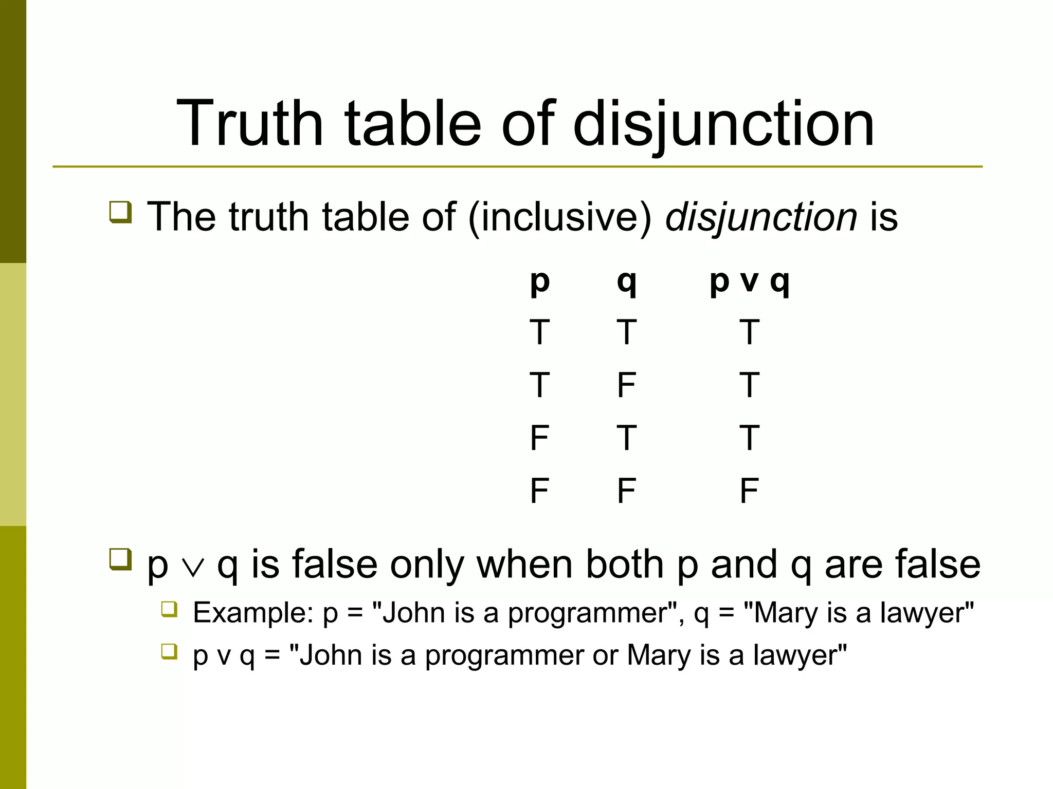 Truth table of disjunction
 The truth table of (inclusive) disjunction is
 p ∨ q is false only when both p and q are false
 Example: p = "John is a programmer", q = "Mary is a lawyer"
 p v q = "John is a programmer or Mary is a lawyer"
p q p v q
T T T
T F T
F T T
F F F
 