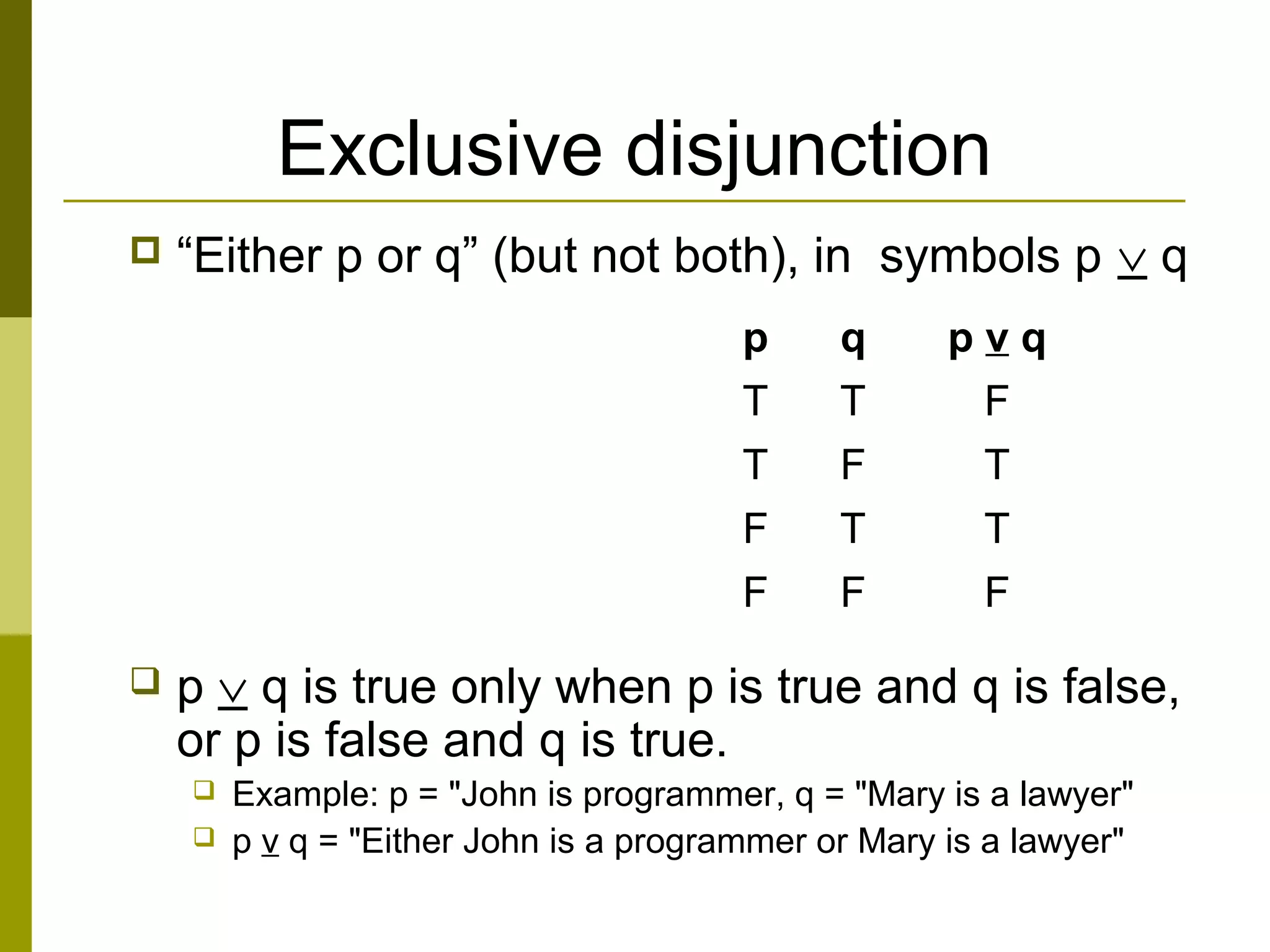 Exclusive disjunction
 “Either p or q” (but not both), in symbols p ∨ q
 p ∨ q is true only when p is true and q is false,
or p is false and q is true.
 Example: p = "John is programmer, q = "Mary is a lawyer"
 p v q = "Either John is a programmer or Mary is a lawyer"
p q p v q
T T F
T F T
F T T
F F F
 