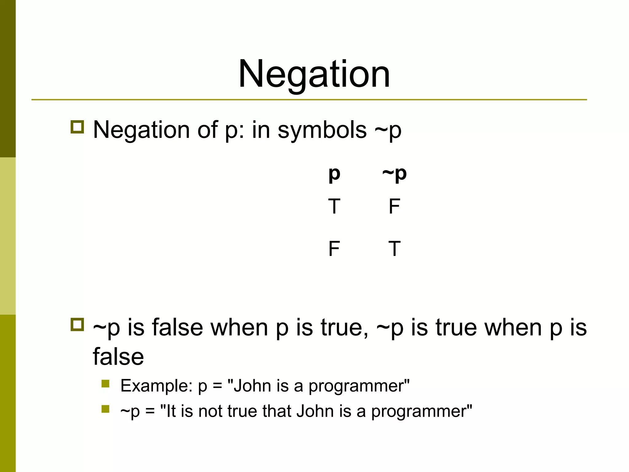 Negation
 Negation of p: in symbols ~p
 ~p is false when p is true, ~p is true when p is
false
 Example: p = "John is a programmer"
 ~p = "It is not true that John is a programmer"
p ~p
T F
F T
 