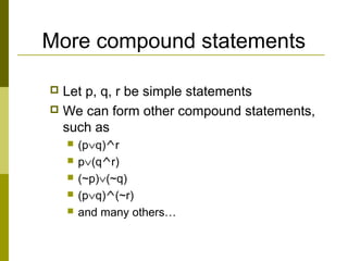 More compound statements
 Let p, q, r be simple statements
 We can form other compound statements,
such as
 (p∨q)^r
 p∨(q^r)
 (~p)∨(~q)
 (p∨q)^(~r)
 and many others…
 