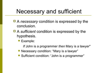 Necessary and sufficient
 A necessary condition is expressed by the
conclusion.
 A sufficient condition is expressed by the
hypothesis.
 Example:
If John is a programmer then Mary is a lawyer"
 Necessary condition: “Mary is a lawyer”
 Sufficient condition: “John is a programmer”
 