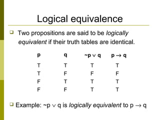 Logical equivalence
 Two propositions are said to be logically
equivalent if their truth tables are identical.
 Example: ~p ∨ q is logically equivalent to p → q
p q ~p ∨ q p → q
T T T T
T F F F
F T T T
F F T T
 