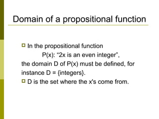Domain of a propositional function
 In the propositional function
P(x): “2x is an even integer”,
the domain D of P(x) must be defined, for
instance D = {integers}.
 D is the set where the x's come from.
 