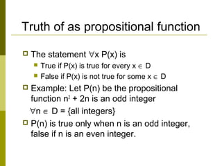 Truth of as propositional function
 The statement ∀x P(x) is
 True if P(x) is true for every x ∈ D
 False if P(x) is not true for some x ∈ D
 Example: Let P(n) be the propositional
function n2
+ 2n is an odd integer
∀n ∈ D = {all integers}
 P(n) is true only when n is an odd integer,
false if n is an even integer.
 