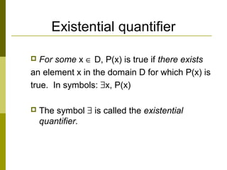 Existential quantifier
 For some x ∈ D, P(x) is true if there exists
an element x in the domain D for which P(x) is
true. In symbols: ∃x, P(x)
 The symbol ∃ is called the existential
quantifier.
 