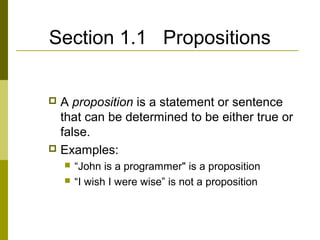 Section 1.1 Propositions
 A proposition is a statement or sentence
that can be determined to be either true or
false.
 Examples:
 “John is a programmer" is a proposition
 “I wish I were wise” is not a proposition
 