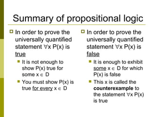 Summary of propositional logic
 In order to prove the
universally quantified
statement ∀x P(x) is
true
 It is not enough to
show P(x) true for
some x ∈ D
 You must show P(x) is
true for every x ∈ D
 In order to prove the
universally quantified
statement ∀x P(x) is
false
 It is enough to exhibit
some x ∈ D for which
P(x) is false
 This x is called the
counterexample to
the statement ∀x P(x)
is true
 