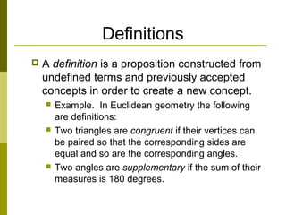 Definitions
 A definition is a proposition constructed from
undefined terms and previously accepted
concepts in order to create a new concept.
 Example. In Euclidean geometry the following
are definitions:
 Two triangles are congruent if their vertices can
be paired so that the corresponding sides are
equal and so are the corresponding angles.
 Two angles are supplementary if the sum of their
measures is 180 degrees.
 