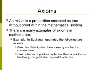 Axioms
 An axiom is a proposition accepted as true
without proof within the mathematical system.
 There are many examples of axioms in
mathematics:
 Example: In Euclidean geometry the following are
axioms
 Given two distinct points, there is exactly one line that
contains them.
 Given a line and a point not on the line, there is exactly one
line through the point which is parallel to the line.
 