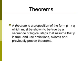 Theorems
 A theorem is a proposition of the form p → q
which must be shown to be true by a
sequence of logical steps that assume that p
is true, and use definitions, axioms and
previously proven theorems.
 