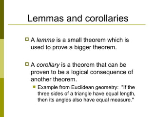 Lemmas and corollaries
 A lemma is a small theorem which is
used to prove a bigger theorem.
 A corollary is a theorem that can be
proven to be a logical consequence of
another theorem.
 Example from Euclidean geometry: "If the
three sides of a triangle have equal length,
then its angles also have equal measure."
 