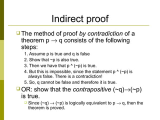 Indirect proof
 The method of proof by contradiction of a
theorem p → q consists of the following
steps:
1. Assume p is true and q is false
2. Show that ~p is also true.
3. Then we have that p ^ (~p) is true.
4. But this is impossible, since the statement p ^ (~p) is
always false. There is a contradiction!
5. So, q cannot be false and therefore it is true.
 OR: show that the contrapositive (~q)→(~p)
is true.
 Since (~q) → (~p) is logically equivalent to p → q, then the
theorem is proved.
 