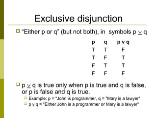Exclusive disjunction
 “Either p or q” (but not both), in symbols p ∨ q
 p ∨ q is true only when p is true and q is false,
or p is false and q is true.
 Example: p = "John is programmer, q = "Mary is a lawyer"
 p v q = "Either John is a programmer or Mary is a lawyer"
p q p v q
T T F
T F T
F T T
F F F
 
