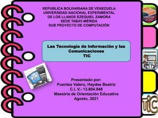 REPUBLICA BOLIVARIANA DE VENEZUELA
UNIVERSIDAD NACIONAL EXPERIMENTAL
DE LOS LLANOS EZEQUIEL ZAMORA
SEDE TABAY-MÉRIDA
SUB PROYECTO DE COMPUTACIÓN
Las Tecnología de Información y las
Comunicaciones
TIC
Presentado por:
Puentes Valero, Haydee Beatriz
C.I. V.- 13.804.948
Maestría de Orientación Educativa
Agosto, 2021
 