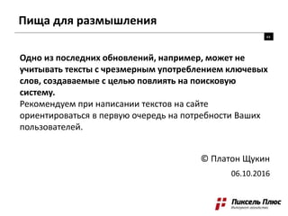 Пища для размышления
Одно из последних обновлений, например, может не
учитывать тексты с чрезмерным употреблением ключевых
слов, создаваемые с целью повлиять на поисковую
систему.
Рекомендуем при написании текстов на сайте
ориентироваться в первую очередь на потребности Ваших
пользователей.
© Платон Щукин
06.10.2016
44
 