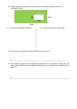 4) A figura representa uma piscina, com forma de um rectângulo, colocada numa zona
    rectangular relvada.




                                     8m                          16 m

                                               14 m

                                   30 m

5.1) Determina o perímetro da piscina.              5.2) Determina a área da zona relvada.




 5) Um saco tem 25 amêndoas. Quantas amêndoas há em 25 sacos?




     R: _________________________________________________________________________

 6) Para alcatifar um quarto de um hotel são necessários 20 m2 de alcatifa. O hotel tem 1125
    quartos iguais. Quantos metros quadrados de alcatifa vão ser necessários para alcatifar todos os
    quartos?




     R: _________________________________________________________________________
 
