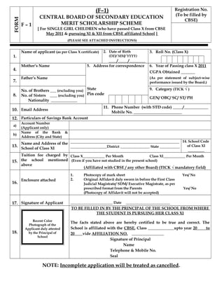 FORM
F – 1
(F–1)
CENTRAL BOARD OF SECONDARY EDUCATION
MERIT SCHOLARSHIP SCHEME
[ For SINGLE GIRL CHILDREN who have passed Class X from CBSE
May 2011 & pursuing XI & XII from CBSE affiliated School ]
(PLEASE SEE ATTACHED INSTRUCTIONS)
Registration No.
(To be filled by
CBSE)
1.
Name of applicant (as per Class X certificate) 2. Date of Birth
(DD/ MM/ YYYY)
____/_____/________
3. Roll No. (Class X)
4.
Mother’s Name 5. Address for correspondence 6. Year of Passing class X 2011
CGPA Obtained _______
(As per statement of subject-wise
performance issued by the Board.)7.
Father’s Name
8.
No. of Brothers ___ (excluding you)
No. of Sisters ____ (excluding you)
Nationality _____________
State
Pin code
9. Category (TICK √ )
GEN/ OBC/ SC/ ST/ PH
10. Email Address
11. Phone Number (with STD code) _____/____________
Mobile No. ________________________
12. Particulars of Savings Bank Account
a)
Account Number
(Applicant only)
b)
Name of the Bank &
Address (City and State)
13.
Name and Address of the
School of Class XI
______________________________________________________
__________________District ________________ State ___________
14. School Code
of Class XI
_________
15.
Tuition fee charged by
the school mentioned
above
Class X____________ Per Month Class XI____________ Per Month
(Even if you have not studied in the present school)
(Affiliated with CBSE / any other Board) (TICK √ mandatory field)
16.
Enclosure attached
1. Photocopy of mark sheet Yes/ No
2. Original Affidavit duly sworn in before the First Class
Judicial Magistrate/ SDM/ Executive Magistrate, as per
prescribed format from the Parents Yes/ No
(Photocopy of Affidavit will not be accepted)
17. Signature of Applicant _______________________ Date ________________________
18.
Recent Color
Photograph of the
Applicant duly attested
by the Principal of
School
TO BE FILLED IN BY THE PRINCIPAL OF THE SCHOOL FROM WHERE
THE STUDENT IS PURSUING HER CLASS XI
The facts stated above are hereby certified to be true and correct. The
School is affiliated with the CBSE, Class _____________upto year 20 to
20 vide AFFILIATION NO. ________________
Signature of Principal
Name
Telephone & Mobile No.
Seal
NOTE: Incomplete application will be treated as cancelled.
 