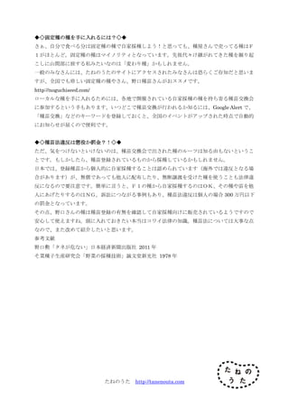 たねのうた http://tanenouta.com
◆◇固定種の種を手に入れるには？◇◆
さぁ、自分で食べる分は固定種の種で自家採種しよう！と思っても、種屋さんで売ってる種はＦ
１がほとんど。固定種の種はマイノリティとなっています。先祖代々け継がれてきた種を掘り起
こしに山間部に旅する私みたいなのは「変わり種」かもしれません。
一般のみなさんには、たねのうたのサイトにアクセスされたみなさんは恐らくご存知だと思いま
すが、全国でも珍しい固定種の種やさん、野口種苗さんがおススメです。
http://noguchiseed.com/
ローカルな種を手に入れるためには、各地で開催されている自家採種の種を持ち寄る種苗交換会
に参加するという手もあります。いつどこで種苗交換が行われるか知るには、Google Alert で、
「種苗交換」などのキーワードを登録しておくと、全国のイベントがアップされた時点で自動的
にお知らせが届くので便利です。
◆◇種苗法違反は懲役か罰金？！◇◆
ただ、気をつけないといけないのは、種苗交換会で出された種のルーツは知る由もないというこ
とです。もしかしたら、種苗登録されているものから採種しているかもしれません。
日本では、登録種苗から個人的に自家採種することは認められています（海外では違反となる場
合があります）が、無償であっても他人に配布したり、無断譲渡を受けた種を使うことも法律違
反になるので要注意です。簡単に言うと、Ｆ１の種から自家採種するのはＯＫ、その種や苗を他
人にあげたりするのはＮＧ。訴訟につながる事例もあり、種苗法違反は個人の場合 300 万円以下
の罰金となっています。
その点、野口さんの種は種苗登録の有無を確認して自家採種向けに販売されているようですので
安心して使えますね。頭に入れておきたい本当はコワイ法律の知識。種苗法については大事な点
なので、また改めて紹介したいと思います。
参考文献
野口勲「タネが危ない」日本経済新聞出版社 2011 年
そ菜種子生産研究会「野菜の採種技術」誠文堂新光社 1978 年
 