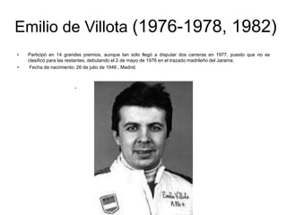 Emilio de Villota (1976-1978, 1982)
•
•

Participó en 14 grandes premios, aunque tan sólo llegó a disputar dos carreras en 1977, puesto que no se
clasificó para las restantes, debutando el 2 de mayo de 1976 en el trazado madrileño del Jarama.
Fecha de nacimiento: 26 de julio de 1946 , Madrid.

.

 