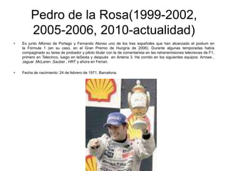 Pedro de la Rosa(1999-2002,
2005-2006, 2010-actualidad)
•

Es junto Alfonso de Portago y Fernando Alonso uno de los tres españoles que han alcanzado el podium en
la Fórmula 1 (en su caso, en el Gran Premio de Hungría de 2006). Durante algunas temporadas había
compaginado su tarea de probador y piloto titular con la de comentarista en las retransmisiones televisivas de F1,
primero en Telecinco, luego en laSexta y después en Antena 3. Ha corrido en los siguientes equipos: Arrows ,
Jaguar ,McLaren ,Sauber , HRT y ahora en Ferrari.

•

Fecha de nacimiento: 24 de febrero de 1971, Barcelona.

 