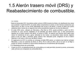 1.5 Alerón trasero móvil (DRS) y
Reabastecimiento de combustible.

•

•

.
•

1.5.1 D.R.S.
Hasta la temporada 2012, los pilotos podían activar el DRS durante los libres y la clasificación las veces
que quisiesen. A partir de 2013, se puede utilizar únicamente en carrera, en las mismas condiciones que
hasta ahora, es decir, en las zonas delimitadas del circuito a tal efecto y cuando el piloto que quiera
adelantar esté a menos de un segundo del coche precedente al pasar por la zona de detección.
El doble DRS activo, utilizado por Mercedes y Red Bull en 2012, queda prohibido a partir de 2013.
Consistía en unas ranuras instaladas en los laterales del alerón trasero que, si bien permanecían
tapadas por el plano superior del alerón, al activar el DRS –el sistema que levanta dicho plano para
reducir la resistencia al aire y ganar velocidad en las rectas– se descubrían estas ranuras, dejando
pasar el aire por ellas y permitían ganar todavía más velocidad punta, dirigiéndo el aire al alerón
delantero o de nuevo a otra zona del alerón trasero.
El reglamento de 2013 no prohíbe sin embargo el doble DRS pasivo, un sistema que habrían probado
Mercedes y Lotus en sesiones de libres en 2012. Por lo visto en 2012, año en el que no se llegó a
probar en carrera, el sistema no daría tantos beneficios en el rendimiento del monoplaza.
1.5.2 Reabastecimiento de combustible.
A partir de 2010, el reabastecimiento de combustible ya no está permitido durante la carrera, arrancando
cada vehículo con el depósito de combustible lleno.

 