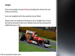 Weight
Cars must weigh at least 642kg (including the driver but not
fuel) at all times.
Cars are weighed with dry-weather tyres fitted.
Teams may use ballast to bring cars up to weight but it must
be firmly secured to the cars. Ballast may not be removed or
added during a race.

Info at www.formula1.com

 