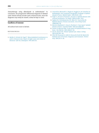 chemotherapy using albendazole or mebendazole.8
In
conclusion, the preoperative differential diagnosis of skeletal
cystic lesions should include cystic echinococcosis, since the
diagnosis may easily be missed, unless be kept in mind.
Conﬂicts of interest
All authors have none to declare.
r e f e r e n c e s
1. Merkle E, Schulte M, Vogel T. Musculoskeletal involvement in
cystic echinococcosis. Report of eight cases and review of
literature. AJR Am J Roentgenol. 1997;168:1531.
2. Torricelli P, Martinelli C, Biagini R, Ruggieri P, De Cristofaro R.
Radiographic and computed tomographic ﬁndings in hydatid
disease of bone. Skeletal Radiol. 1990;19:435e439.
3. Engin G, Acunas B, Rozanes I, Acunas G. Hydatid disease with
unusual localization. Eur Radiol. 2000;10:1904e1912.
4. Sapkas SG, Stathakopoulos DP, Bibis GC, Tsarouchas JK.
Hydatid disease of bones and joints. Acta Orthop Scand.
1998;69:89e94.
5. Morris B, Madiwale C, Gary A, Chavhan G. Case report: hydatid
disease of bone. Australas Radiol. 2002 Dec;46(4):431.
6. Fanian H, Marnani KM. A case report of hydatid disease in long
bone. J Res Med Sci. 2005;10(2):01e04.
7. Arti H, Darani HY. Fibular hydatid cyst. Indian J Orthop.
2007;41(3):244e245.
8. Zlitni M, Ezzaouia K, Lebib H, Karray M, Kooli M, Mestiri M.
Hydatid cyst of the bone: diagnosis and treatment. World J
Surg. 2001;25:75e82.
a p o l l o m e d i c i n e 1 0 ( 2 0 1 3 ) 2 8 9 e2 9 2292
 