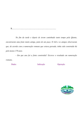 R........................................................................................... 
No fim da tarde e depois de terem caminhado tanto tempo pela Quinta, 
encontraram uma fonte muito antiga, junto de um poço. O Ash e os amigos observaram 
que, de acordo com a numeração romana que estava gravada, tinha sido construída há 
pelo menos 170 anos. 
- Em que ano foi a fonte construída? Escreve o resultado em numeração 
romana . 
Dados Indicação Operação 
 