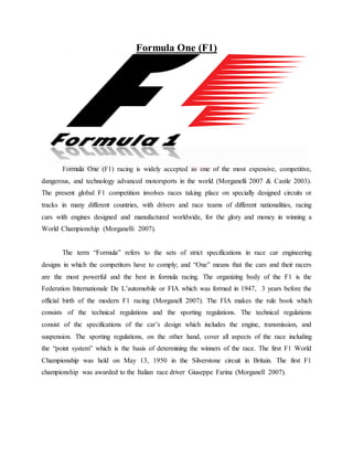 Formula One (F1) 
Formula One (F1) racing is widely accepted as one of the most expensive, competitive, 
dangerous, and technology advanced motorsports in the world (Morganelli 2007 & Castle 2003). 
The present global F1 competition involves races taking place on specially designed circuits or 
tracks in many different countries, with drivers and race teams of different nationalities, racing 
cars with engines designed and manufactured worldwide, for the glory and money in winning a 
World Championship (Morganelli 2007). 
The term “Formula” refers to the sets of strict specifications in race car engineering 
designs in which the competitors have to comply; and “One” means that the cars and their racers 
are the most powerful and the best in formula racing. The organizing body of the F1 is the 
Federation Internationale De L’automobile or FIA which was formed in 1947, 3 years before the 
official birth of the modern F1 racing (Morganell 2007). The FIA makes the rule book which 
consists of the technical regulations and the sporting regulations. The technical regulations 
consist of the specifications of the car’s design which includes the engine, transmission, and 
suspension. The sporting regulations, on the other hand, cover all aspects of the race including 
the “point system” which is the basis of determining the winners of the race. The first F1 World 
Championship was held on May 13, 1950 in the Silverstone circuit in Britain. The first F1 
championship was awarded to the Italian race driver Giuseppe Farina (Morganell 2007). 
 