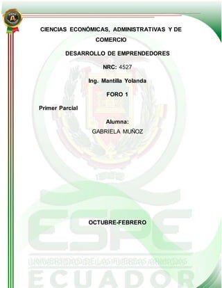 CIENCIAS ECONÓMICAS, ADMINISTRATIVAS Y DE
COMERCIO
DESARROLLO DE EMPRENDEDORES
NRC: 4527
Ing. Mantilla Yolanda
FORO 1
Primer Parcial
Alumna:
GABRIELA MUÑOZ
OCTUBRE-FEBRERO
 