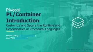 © Copyright 2017 Pivotal Software, Inc. All rights Reserved. Version 1.0
Hubert Zhang (hzhang@pivotal.io)
Jack WU (jwu@pivotal.io)
PL/Container
Introduction
Customize and Secure the Runtime and
Dependencies of Procedural Languages
 