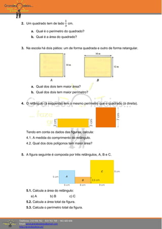 Telefones: 210 936 762 - 919 761 769 – 961 683 606
Email: geral.grandesideias@gmail.com
http://grandesideias.pt/
2. Um quadrado tem de lado
1
3
cm.
a. Qual é o perímetro do quadrado?
b. Qual é a área do quadrado?
3. Na escola há dois pátios: um de forma quadrada e outro de forma retangular.
a. Qual dos dois tem maior área?
b. Qual dos dois tem maior perímetro?
4. O retângulo (à esquerda) tem o mesmo perímetro que o quadrado (à direita).
Tendo em conta os dados das figuras, calcula:
4.1. A medida do comprimento do retângulo.
4.2. Qual dos dois polígonos tem maior área?
5. A figura seguinte é composta por três retângulos, A, B e C.
5.1. Calcula a área do retângulo:
a) A b) B c) C
5.2. Calcula a área total da figura.
5.3. Calcula o perímetro total da figura.
 