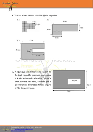 Telefones: 210 936 762 - 919 761 769 – 961 683 606
Email: geral.grandesideias@gmail.com
http://grandesideias.pt/
6. Calcula a área de cada uma das figuras seguintes.
7. A figura que ao lado representa o jardim do
Sr. José, no qual foi construída uma piscina
e à volta vai ser colocada relva. Calcula a
área ocupada pela relva, sabendo que a
piscina tem de dimensões: 17m de largura
e 28m de comprimento.
 