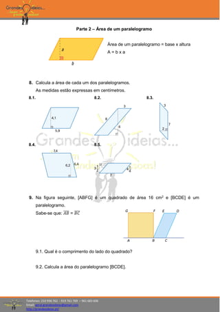 Telefones: 210 936 762 - 919 761 769 – 961 683 606
Email: geral.grandesideias@gmail.com
http://grandesideias.pt/
Parte 2 – Área de um paralelogramo
Área de um paralelogramo = base x altura
A = b x a
8. Calcula a área de cada um dos paralelogramos.
As medidas estão expressas em centímetros.
8.1. 8.2. 8.3.
8.4. 8.5.
9. Na figura seguinte, [ABFG] é um quadrado de área 16 cm2 e [BCDE] é um
paralelogramo.
Sabe-se que: 𝐴𝐵̅̅̅̅ = 𝐵𝐶̅̅̅̅
9.1. Qual é o comprimento do lado do quadrado?
9.2. Calcula a área do paralelogramo [BCDE].
 