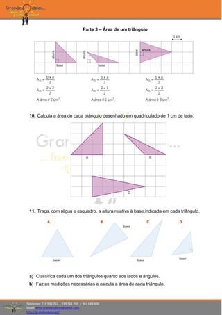 Telefones: 210 936 762 - 919 761 769 – 961 683 606
Email: geral.grandesideias@gmail.com
http://grandesideias.pt/
Parte 3 – Área de um triângulo
10. Calcula a área de cada triângulo desenhado em quadriculado de 1 cm de lado.
11. Traça, com régua e esquadro, a altura relativa à base,indicada em cada triângulo.
a) Classifica cada um dos triângulos quanto aos lados e ângulos.
b) Faz as medições necessárias e calcula a área de cada triângulo.
 