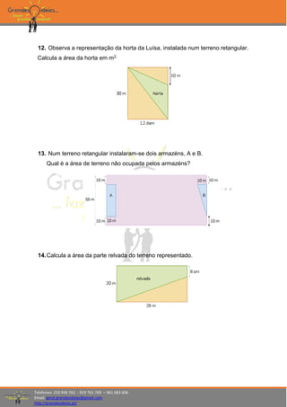 Telefones: 210 936 762 - 919 761 769 – 961 683 606
Email: geral.grandesideias@gmail.com
http://grandesideias.pt/
12. Observa a representação da horta da Luísa, instalada num terreno retangular.
Calcula a área da horta em m2.
13. Num terreno retangular instalaram-se dois armazéns, A e B.
Qual é a área de terreno não ocupada pelos armazéns?
14.Calcula a área da parte relvada do terreno representado.
 