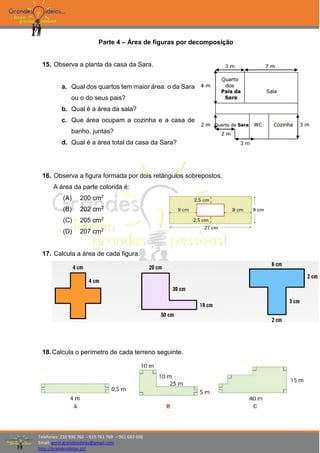 Telefones: 210 936 762 - 919 761 769 – 961 683 606
Email: geral.grandesideias@gmail.com
http://grandesideias.pt/
Parte 4 – Área de figuras por decomposição
15. Observa a planta da casa da Sara.
a. Qual dos quartos tem maior área: o da Sara
ou o do seus pais?
b. Qual é a área da sala?
c. Que área ocupam a cozinha e a casa de
banho, juntas?
d. Qual é a área total da casa da Sara?
16. Observa a figura formada por dois retângulos sobrepostos.
A área da parte colorida é:
(A) 200 cm2
(B) 202 cm2
(C) 205 cm2
(D) 207 cm2
17. Calcula a área de cada figura.
18.Calcula o perímetro de cada terreno seguinte.
 