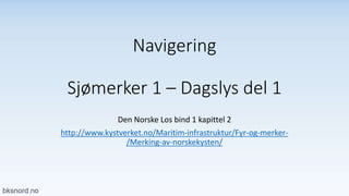 Navigering
Sjømerker 1 – Dagslys del 1
Den Norske Los bind 1 kapittel 2
http://www.kystverket.no/Maritim-infrastruktur/Fyr-og-merker-
/Merking-av-norskekysten/
 