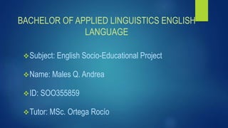 BACHELOR OF APPLIED LINGUISTICS ENGLISH
LANGUAGE
Subject: English Socio-Educational Project
Name: Males Q. Andrea
ID: SOO355859
Tutor: MSc. Ortega Rocío
 