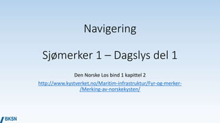 Navigering
Sjømerker 1 – Dagslys del 1
Den Norske Los bind 1 kapittel 2
http://www.kystverket.no/Maritim-infrastruktur/Fyr-og-merker-
/Merking-av-norskekysten/
 