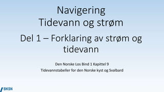 Navigering
Tidevann og strøm
Del 1 – Forklaring av strøm og
tidevann
Den Norske Los Bind 1 Kapittel 9
Tidevannstabeller for den Norske kyst og Svalbard
 