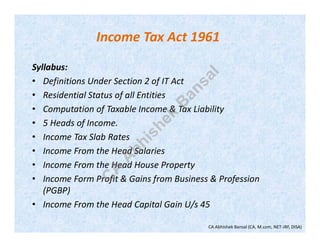 Income Tax Act 1961
Syllabus:
• Definitions Under Section 2 of IT Act
• Residential Status of all Entities
• Computation of Taxable Income & Tax Liability
• 5 Heads of Income.
• Income Tax Slab Rates
• Income From the Head Salaries
• Income From the Head House Property
• Income Form Profit & Gains from Business & Profession
(PGBP)
• Income From the Head Capital Gain U/s 45
CA Abhishek Bansal (CA, M.com, NET-JRF, DISA)
C
A
A
bhishek
B
ansal
 