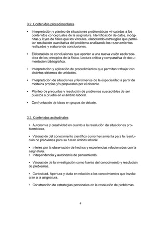 4
3.2. Contenidos procedimentales
• Interpretación y planteo de situaciones problemáticas vinculadas a los
contenidos conceptuales de la asignatura. Identificación de datos, incóg-
nitas y leyes de física que los vincules, elaborando estrategias que permi-
tan resolución cuantitativa del problema analizando los razonamientos
realizados y elaborando conclusiones.
• Elaboración de conclusiones que aporten a una nueva visión esclarece-
dora de los principios de la física. Lectura crítica y comparativa de docu-
mentación bibliográfica.
• Interpretación y aplicación de procedimientos que permitan trabajar con
distintos sistemas de unidades.
• Interpretación de situaciones y fenómenos de la especialidad a partir de
modelos propios y/o propuestos por el docente.
• Planteo de preguntas y resolución de problemas susceptibles de ser
puestos a prueba en el ámbito laboral.
• Confrontación de ideas en grupos de debate.
3.3. Contenidos actitudinales
• Autonomía y creatividad en cuanto a la resolución de situaciones pro-
blemáticas.
• Valoración del conocimiento científico como herramienta para la resolu-
ción de problemas para su futuro ámbito laboral.
• Interés por la observación de hechos y experiencias relacionados con la
asignatura.
• Independencia y autonomía de pensamiento.
• Valoración de la investigación como fuente del conocimiento y resolución
de problemas.
• Curiosidad. Apertura y duda en relación a los conocimientos que involu-
cran a la asignatura.
• Construcción de estrategias personales en la resolución de problemas.
 